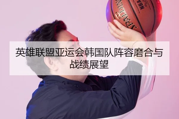英雄联盟亚运会韩国队阵容磨合与战绩展望