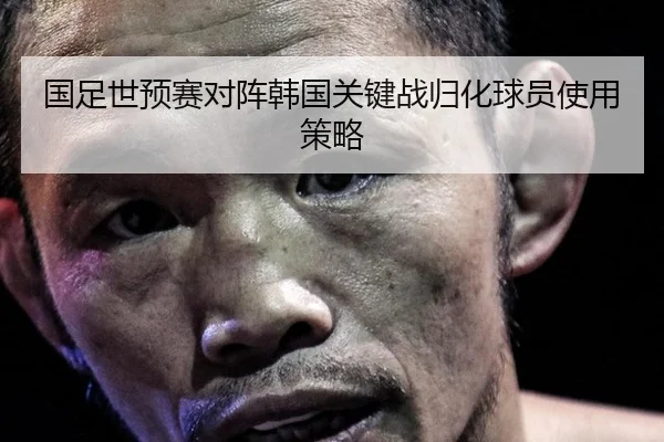国足世预赛对阵韩国关键战归化球员使用策略